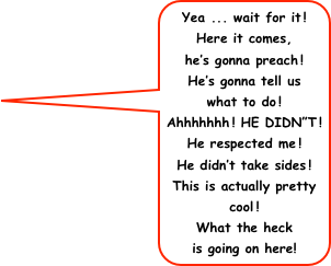 Yea ... wait for it!
Here it comes,
he’s gonna preach!
He’s gonna tell us
what to do!
Ahhhhhhh! HE DIDN”T!
He respected me!
He didn’t take sides!
This is actually pretty cool!
What the heck
is going on here!