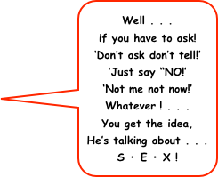 Well . . .
if you have to ask! 
‘Don’t ask don’t tell!’  
‘Just say “NO!’
‘Not me not now!’  Whatever ! . . .
You get the idea,
He’s talking about . . . 
S • E • X !