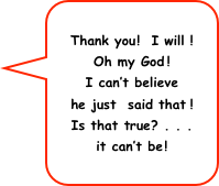 Thank you!  I will !
Oh my God!
I can’t believe
he just  said that!
Is that true? . . . 
it can’t be!
